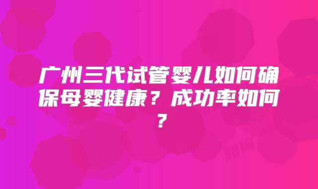 广州三代试管婴儿如何确保母婴健康？成功率如何？