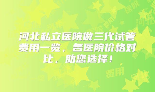 河北私立医院做三代试管费用一览，各医院价格对比，助您选择！