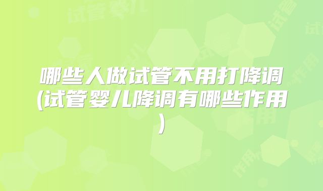 哪些人做试管不用打降调(试管婴儿降调有哪些作用)