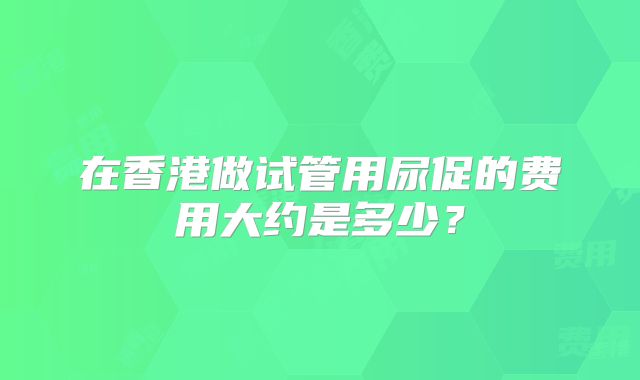 在香港做试管用尿促的费用大约是多少？