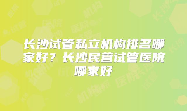 长沙试管私立机构排名哪家好？长沙民营试管医院哪家好