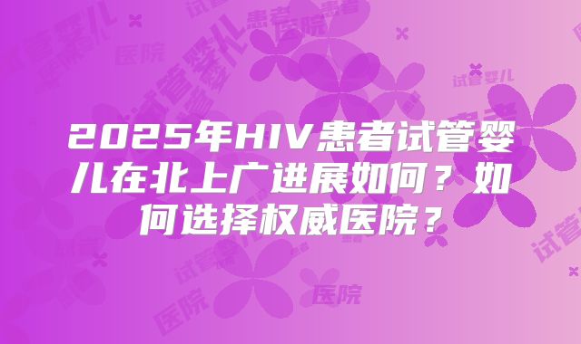2025年HIV患者试管婴儿在北上广进展如何？如何选择权威医院？