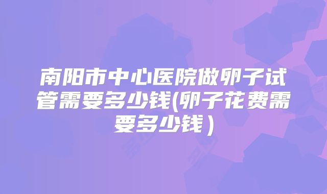 南阳市中心医院做卵子试管需要多少钱(卵子花费需要多少钱）