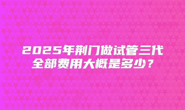 2025年荆门做试管三代全部费用大概是多少？