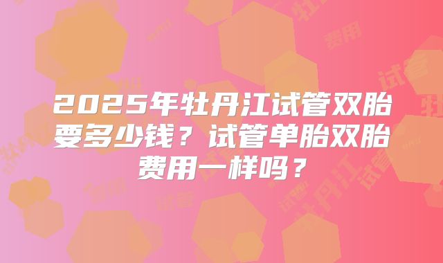 2025年牡丹江试管双胎要多少钱？试管单胎双胎费用一样吗？