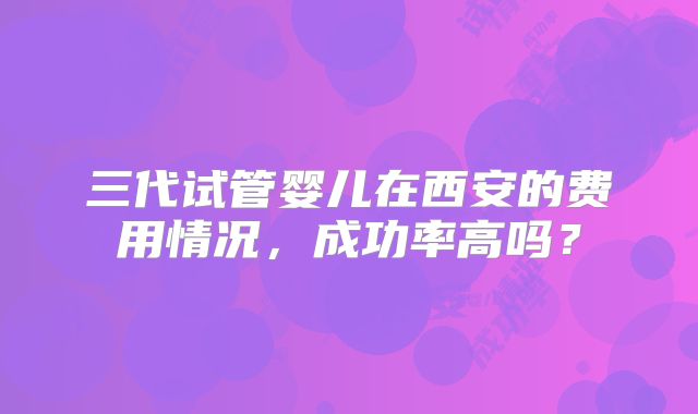 三代试管婴儿在西安的费用情况,成功率高吗?
