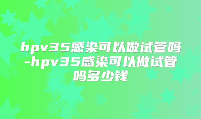 hpv35感染可以做试管吗-hpv35感染可以做试管吗多少钱