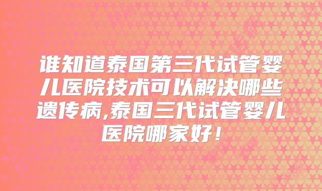 谁知道泰国第三代试管婴儿医院技术可以解决哪些遗传病,泰国三代试管婴儿医院哪家好！