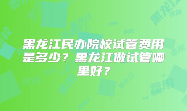 黑龙江民办院校试管费用是多少？黑龙江做试管哪里好？