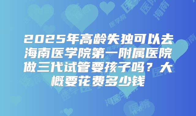 2025年高龄失独可以去海南医学院第一附属医院做三代试管要孩子吗？大概要花费多少钱