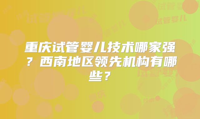 重庆试管婴儿技术哪家强？西南地区领先机构有哪些？