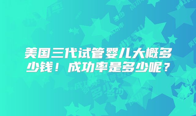 美国三代试管婴儿大概多少钱！成功率是多少呢？