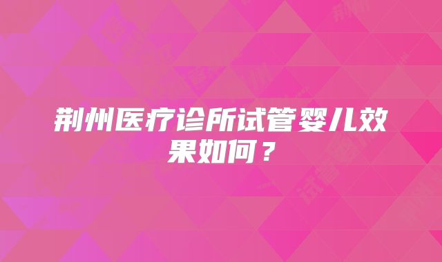 荆州医疗诊所试管婴儿效果如何？
