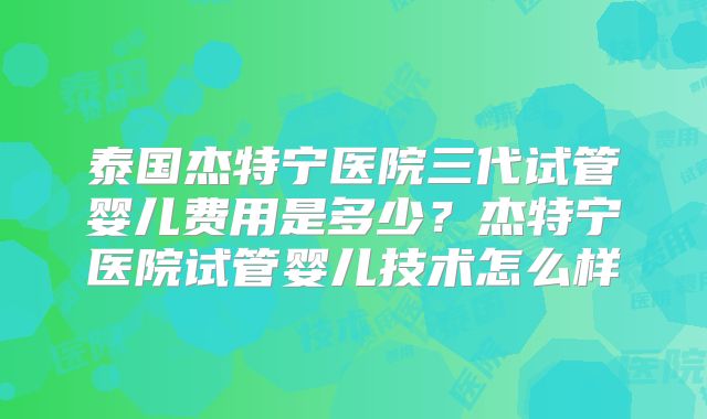 泰国杰特宁医院三代试管婴儿费用是多少？杰特宁医院试管婴儿技术怎么样