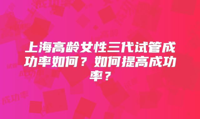 上海高龄女性三代试管成功率如何？如何提高成功率？