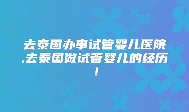 去泰国办事试管婴儿医院,去泰国做试管婴儿的经历！