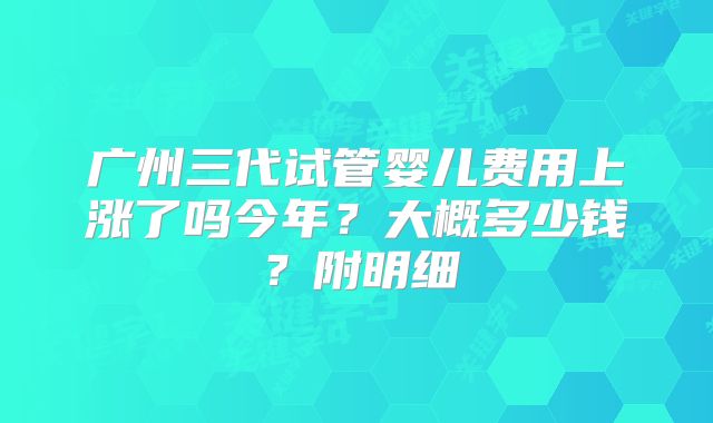 广州三代试管婴儿费用上涨了吗今年？大概多少钱？附明细