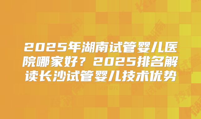 2025年湖南试管婴儿医院哪家好？2025排名解读长沙试管婴儿技术优势