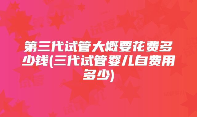 第三代试管大概要花费多少钱(三代试管婴儿自费用多少)