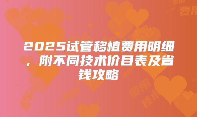 2025试管移植费用明细，附不同技术价目表及省钱攻略