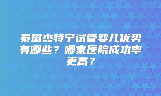 泰国杰特宁试管婴儿优势有哪些？哪家医院成功率更高？