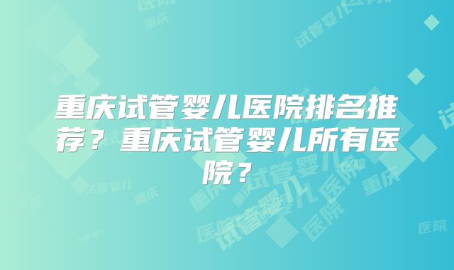 重庆试管婴儿医院排名推荐？重庆试管婴儿所有医院？