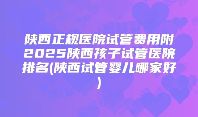 陕西正规医院试管费用附2025陕西孩子试管医院排名(陕西试管婴儿哪家好)