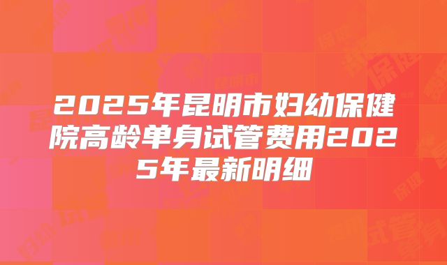2025年昆明市妇幼保健院高龄单身试管费用2025年最新明细