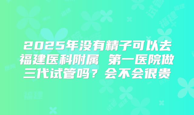2025年没有精子可以去福建医科附属 第一医院做三代试管吗？会不会很贵