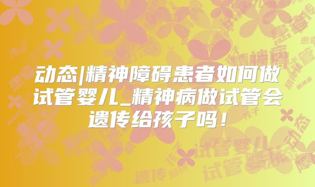 动态|精神障碍患者如何做试管婴儿_精神病做试管会遗传给孩子吗！