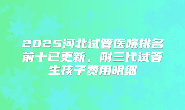 2025河北试管医院排名前十已更新，附三代试管生孩子费用明细