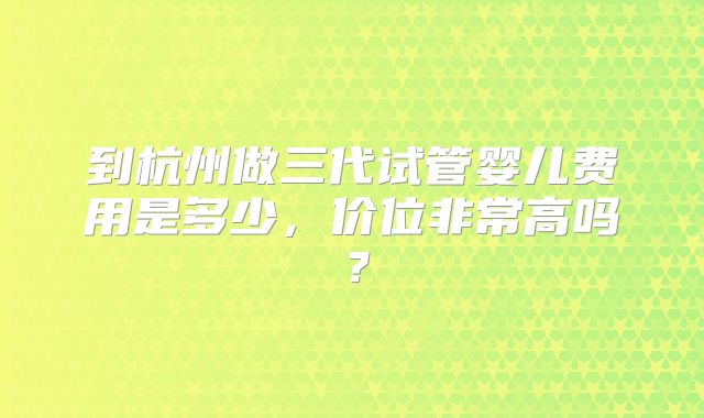 到杭州做三代试管婴儿费用是多少，价位非常高吗？