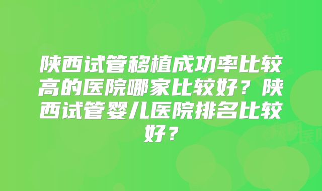 陕西试管移植成功率比较高的医院哪家比较好？陕西试管婴儿医院排名比较好？