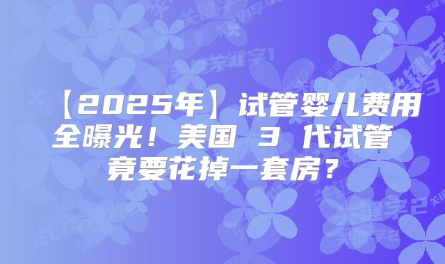 【2025年】试管婴儿费用全曝光!美国 3 代试管竟要花掉一套房?