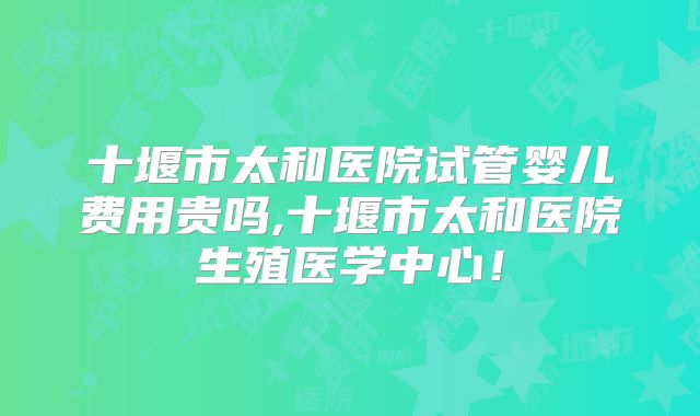十堰市太和医院试管婴儿费用贵吗,十堰市太和医院生殖医学中心！