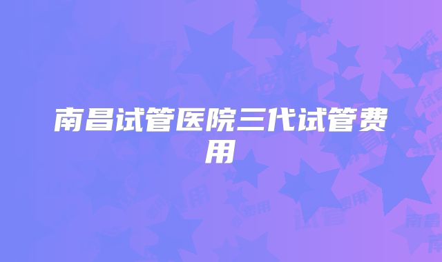 南昌试管医院三代试管费用