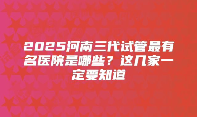 2025河南三代试管最有名医院是哪些?这几家一定要知道
