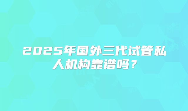 2025年国外三代试管私人机构靠谱吗？