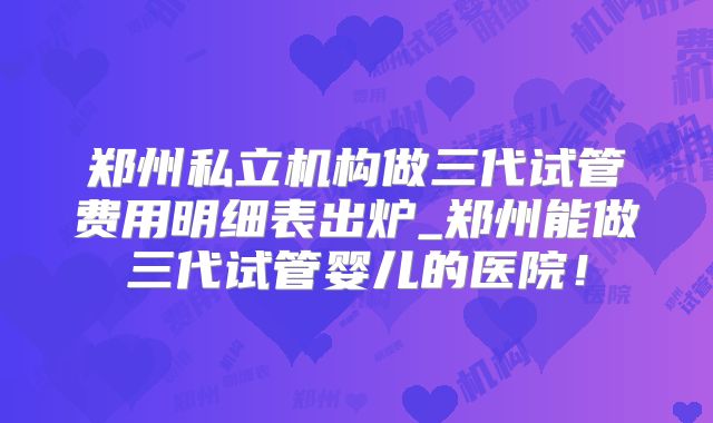 郑州私立机构做三代试管费用明细表出炉_郑州能做三代试管婴儿的医院!