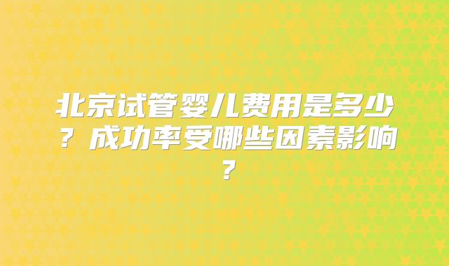 北京试管婴儿费用是多少？成功率受哪些因素影响？