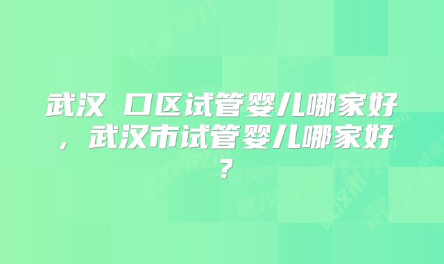 武汉硚口区试管婴儿哪家好,武汉市试管婴儿哪家好?