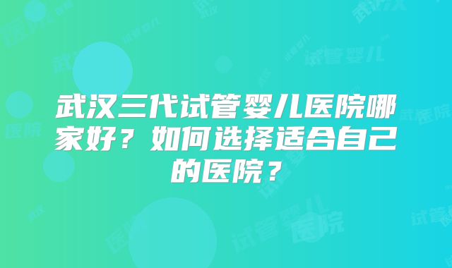 武汉三代试管婴儿医院哪家好？如何选择适合自己的医院？