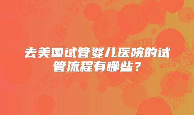 去美国试管婴儿医院的试管流程有哪些?