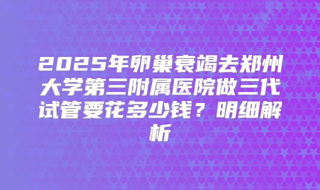 2025年卵巢衰竭去郑州大学第三附属医院做三代试管要花多少钱？明细解析