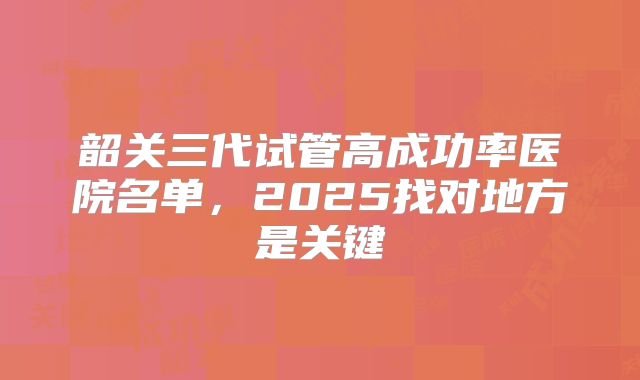 韶关三代试管高成功率医院名单，2025找对地方是关键
