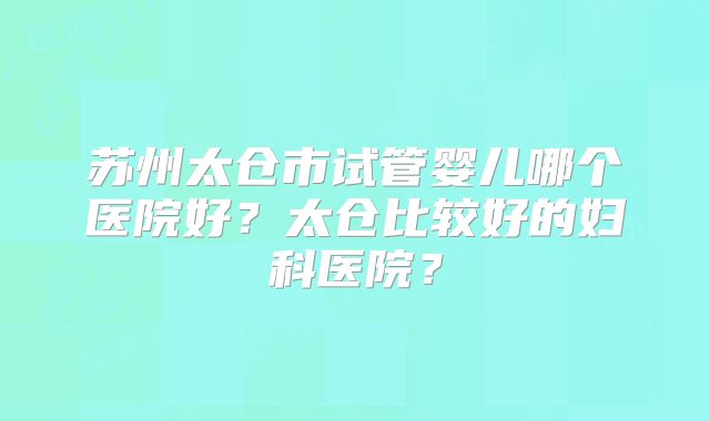 苏州太仓市试管婴儿哪个医院好？太仓比较好的妇科医院？