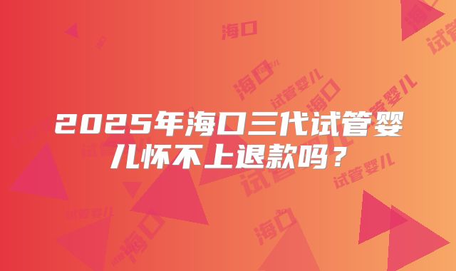 2025年海口三代试管婴儿怀不上退款吗?