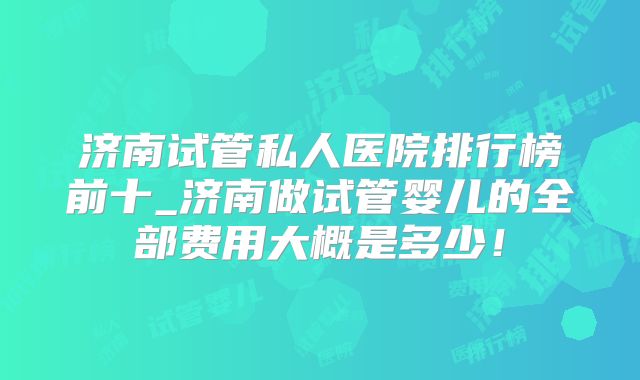 济南试管私人医院排行榜前十_济南做试管婴儿的全部费用大概是多少!