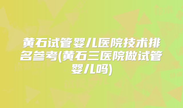 黄石试管婴儿医院技术排名参考(黄石三医院做试管婴儿吗)