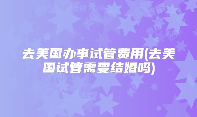 去美国办事试管费用(去美国试管需要结婚吗)